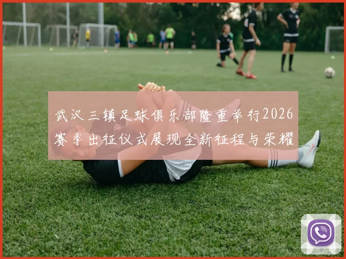 武汉三镇足球俱乐部隆重举行2026赛季出征仪式展现全新征程与荣耀追求