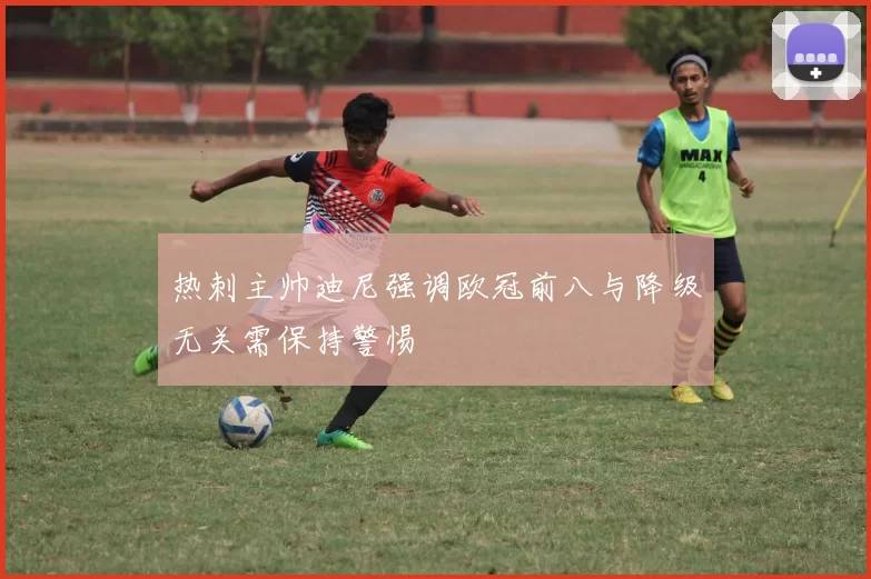 热刺主帅迪尼强调欧冠前八与降级无关需保持警惕