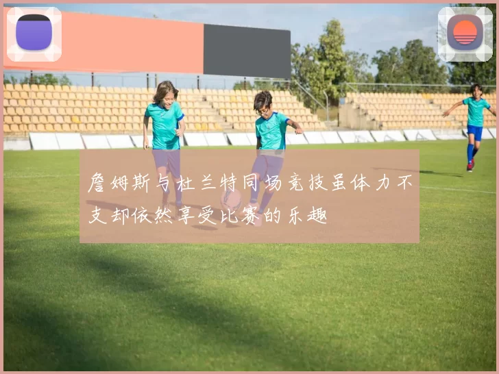 詹姆斯与杜兰特同场竞技虽体力不支却依然享受比赛的乐趣