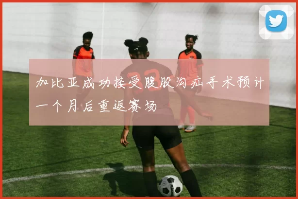 加比亚成功接受腹股沟疝手术预计一个月后重返赛场