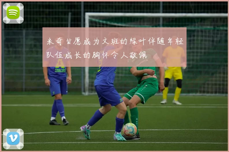 米奇甘愿成为文班的绿叶伴随年轻队伍成长的胸怀令人敬佩
