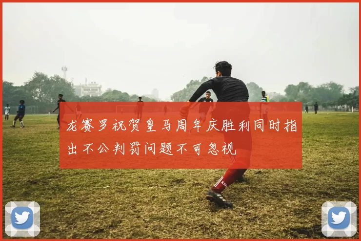 龙赛罗祝贺皇马周年庆胜利同时指出不公判罚问题不可忽视