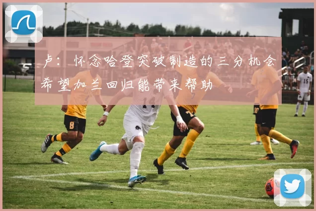 卢：怀念哈登突破制造的三分机会希望加兰回归能带来帮助