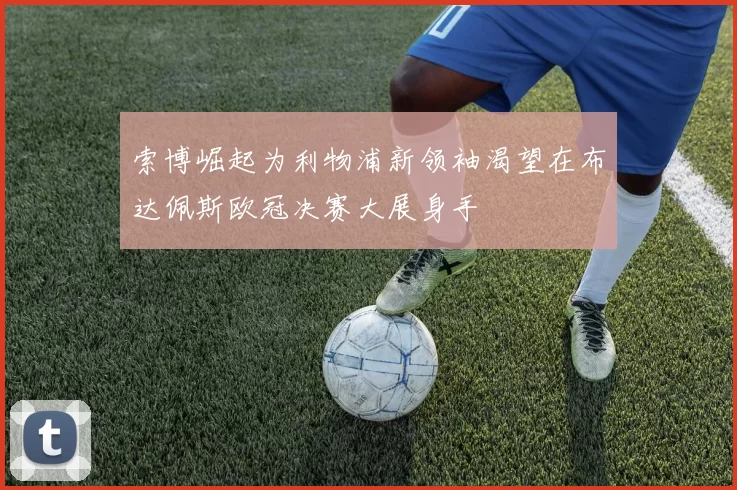 索博崛起为利物浦新领袖渴望在布达佩斯欧冠决赛大展身手