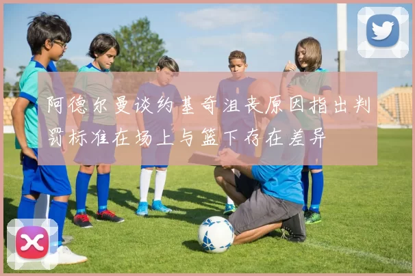 阿德尔曼谈约基奇沮丧原因指出判罚标准在场上与篮下存在差异