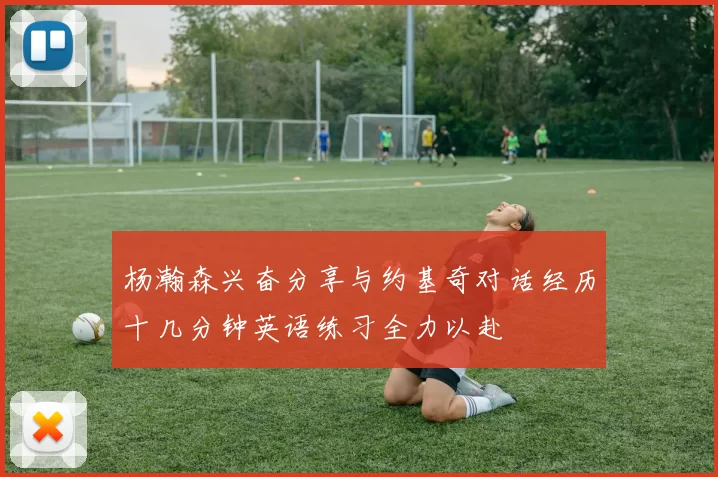 杨瀚森兴奋分享与约基奇对话经历十几分钟英语练习全力以赴