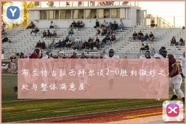 布兰特吉拉西拜尔谈2-0胜利微妙之处与整体满意度