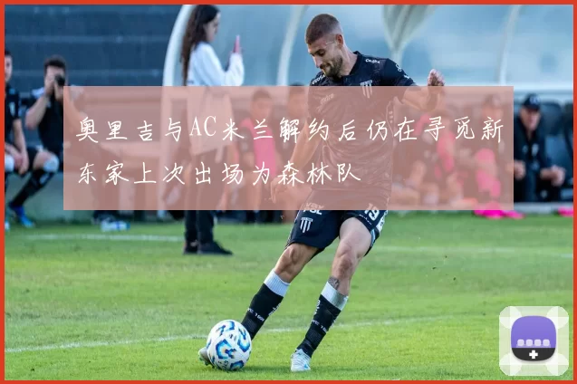 奥里吉与AC米兰解约后仍在寻觅新东家上次出场为森林队
