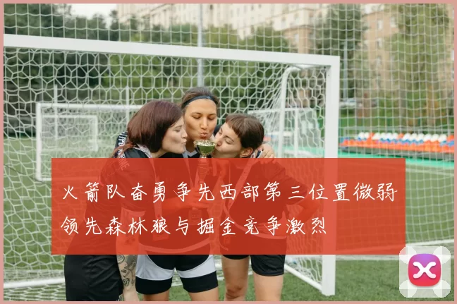 火箭队奋勇争先西部第三位置微弱领先森林狼与掘金竞争激烈