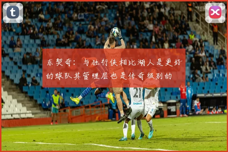 东契奇：与独行侠相比湖人是更好的球队其管理层也是传奇级别的