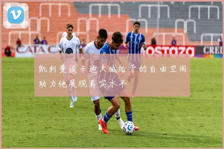 凯利曼谈卡迪夫城给予的自由空间助力他展现真实水平