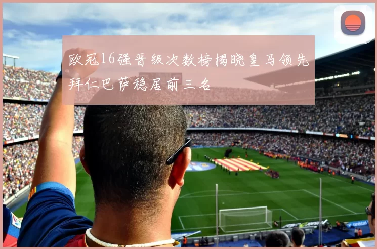 欧冠16强晋级次数榜揭晓皇马领先拜仁巴萨稳居前三名