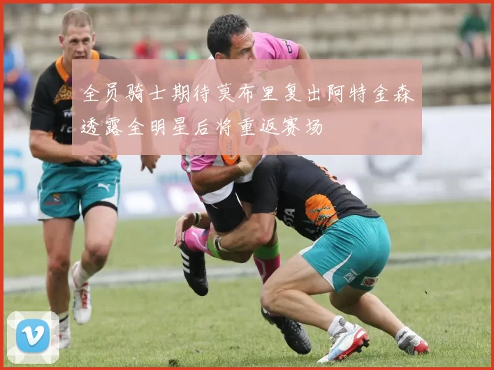 全员骑士期待莫布里复出阿特金森透露全明星后将重返赛场