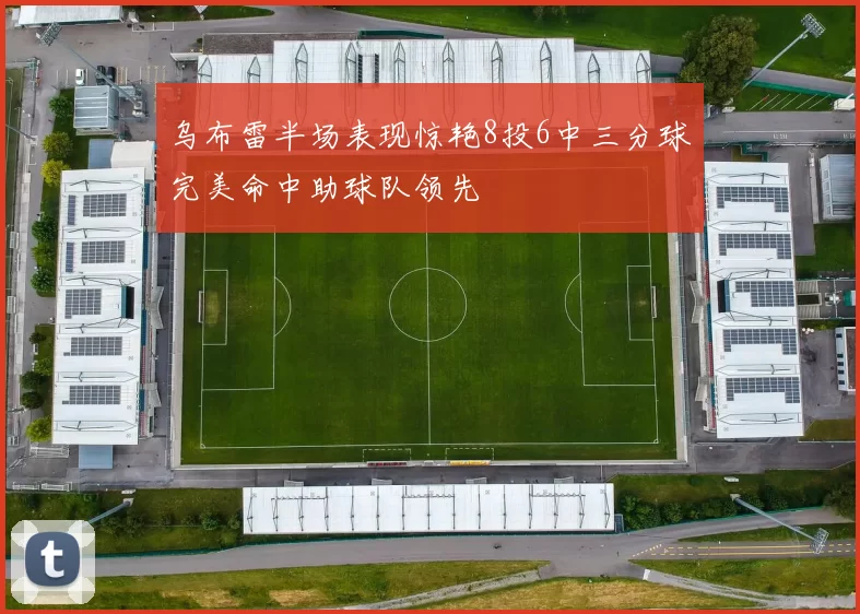 乌布雷半场表现惊艳8投6中三分球完美命中助球队领先
