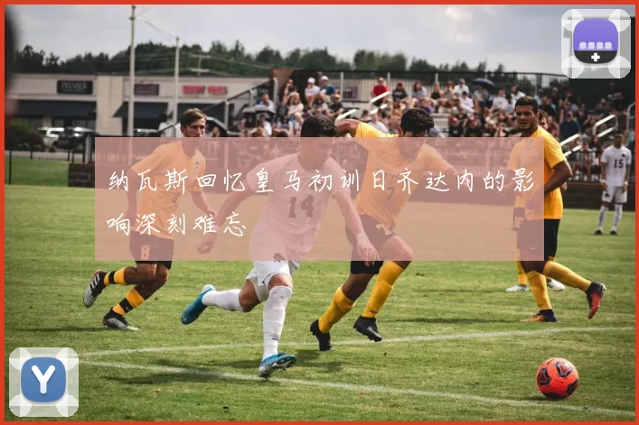 纳瓦斯回忆皇马初训日齐达内的影响深刻难忘