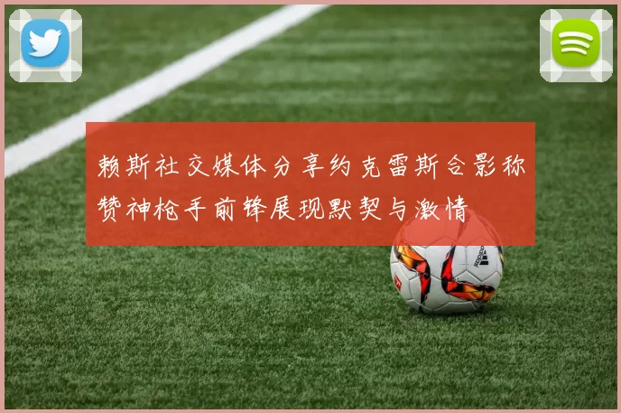 赖斯社交媒体分享约克雷斯合影称赞神枪手前锋展现默契与激情