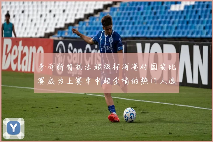 李海新将执法超级杯海港对国安比赛成为上赛季中超金哨的热门人选