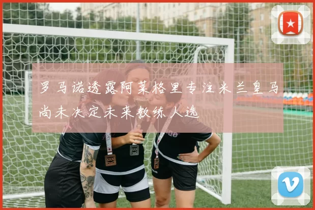 罗马诺透露阿莱格里专注米兰皇马尚未决定未来教练人选
