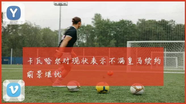 卡瓦哈尔对现状表示不满皇马续约前景堪忧
