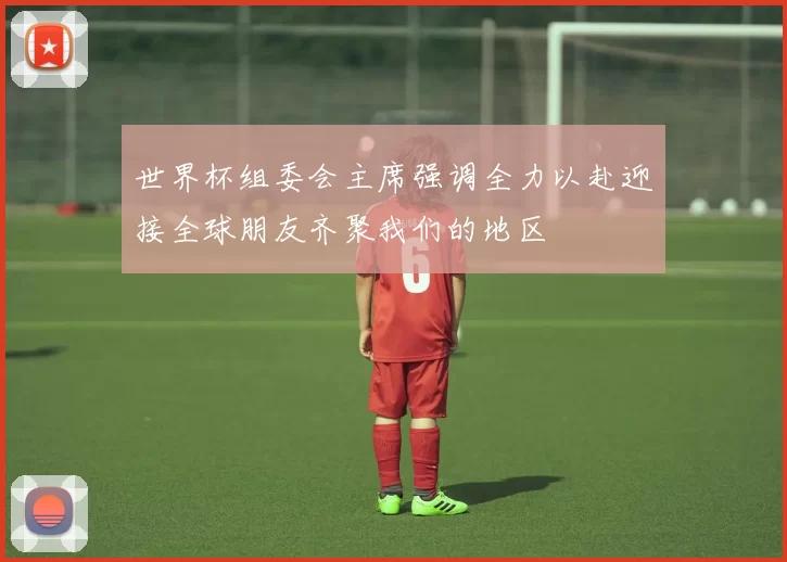 世界杯组委会主席强调全力以赴迎接全球朋友齐聚我们的地区