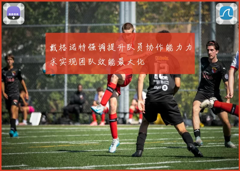 戴格诺特强调提升队员协作能力力求实现团队效能最大化
